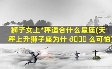 狮子女上*
秤适合什么星座(天秤上升狮子座为什 🐛 么可怕)